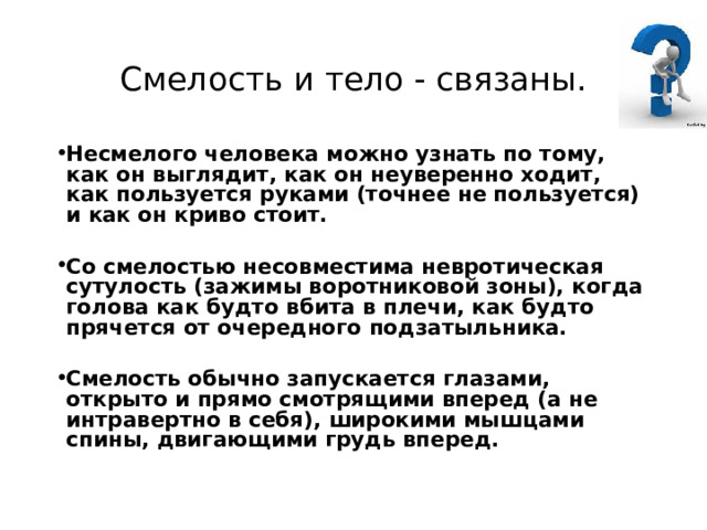 Смелость и тело - связаны. Несмелого человека можно узнать по тому, как он выглядит, как он неуверенно ходит, как пользуется руками (точнее не пользуется) и как он криво стоит.  Со смелостью несовместима невротическая сутулость (зажимы воротниковой зоны), когда голова как будто вбита в плечи, как будто прячется от очередного подзатыльника.  Смелость обычно запускается глазами, открыто и прямо смотрящими вперед (а не интравертно в себя), широкими мышцами спины, двигающими грудь вперед. 
