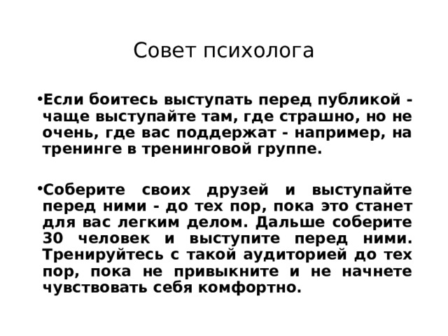 Совет психолога Если боитесь выступать перед публикой - чаще выступайте там, где страшно, но не очень, где вас поддержат - например, на тренинге в тренинговой группе.   Соберите своих друзей и выступайте перед ними - до тех пор, пока это станет для вас легким делом. Дальше соберите 30 человек и выступите перед ними. Тренируйтесь с такой аудиторией до тех пор, пока не привыкните и не начнете чувствовать себя комфортно. 