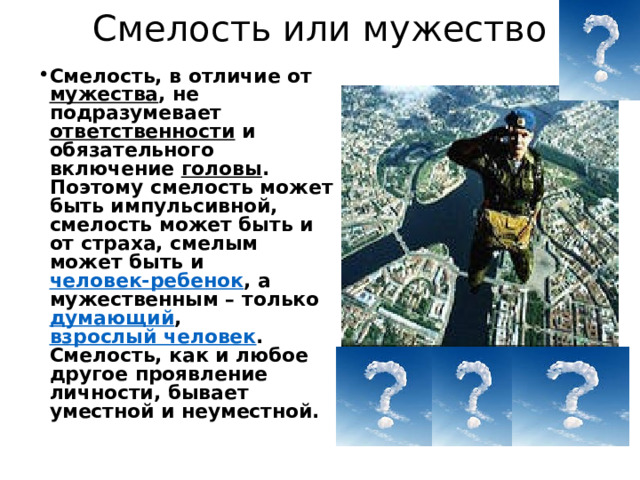 Смелость или мужество Смелость, в отличие от мужества , не подразумевает ответственности  и обязательного включение головы . Поэтому смелость может быть импульсивной, смелость может быть и от страха, смелым может быть и  человек-ребенок , а мужественным – только думающий ,  взрослый человек . Смелость, как и любое другое проявление личности, бывает уместной и неуместной.  