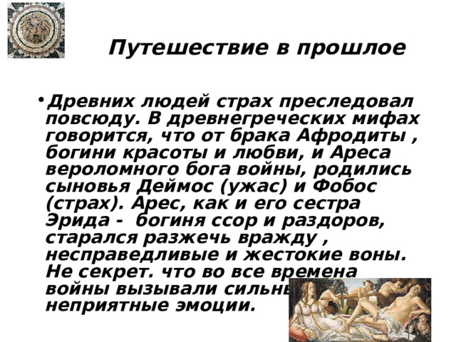Путешествие в прошлое Древних людей страх преследовал повсюду. В древнегреческих мифах говорится, что от брака Афродиты , богини красоты и любви, и Ареса вероломного бога войны, родились сыновья Деймос (ужас) и Фобос (страх). Арес, как и его сестра Эрида - богиня ссор и раздоров, старался разжечь вражду , несправедливые и жестокие воны. Не секрет. что во все времена войны вызывали сильные и неприятные эмоции. 