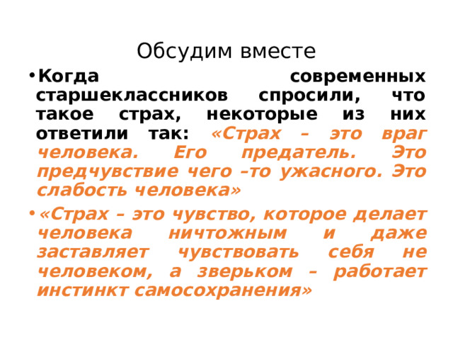 Обсудим вместе Когда современных старшеклассников спросили, что такое страх, некоторые из них ответили так: «Страх – это враг человека. Его предатель. Это предчувствие чего –то ужасного. Это слабость человека»  «Страх – это чувство, которое делает человека ничтожным и даже заставляет чувствовать себя не человеком, а зверьком – работает инстинкт самосохранения» 