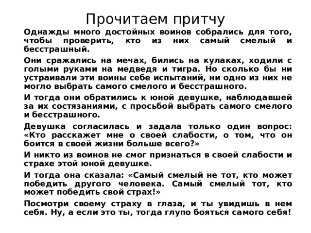 Прочитаем притчу  Однажды много достойных воинов собрались для того, чтобы проверить, кто из них самый смелый и бесстрашный.  Они сражались на мечах, бились на кулаках, ходили с голыми руками на медведя и тигра. Но сколько бы ни устраивали эти воины себе испытаний, ни одно из них не могло выбрать самого смелого и бесстрашного.  И тогда они обратились к юной девушке, наблюдавшей за их состязаниями, с просьбой выбрать самого смелого и бесстрашного.  Девушка согласилась и задала только один вопрос: «Кто расскажет мне о своей слабости, о том, что он боится в своей жизни больше всего?»  И никто из воинов не смог признаться в своей слабости и страхе этой юной девушке.  И тогда она сказала: «Самый смелый не тот, кто может победить другого человека. Самый смелый тот, кто может победить свой страх!»  Посмотри своему страху в глаза, и ты увидишь в нем себя. Ну, а если это ты, тогда глупо бояться самого себя! 
