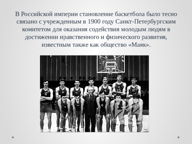 В Российской империи становление баскетбола было тесно связано с учрежденным в 1900 году Санкт-Петербургским комитетом для оказания содействия молодым людям в достижении нравственного и физического развития, известным также как общество «Маяк». 