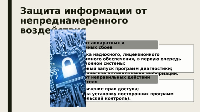 Защита информации от непреднамеренного воздействия Защита от аппаратных и программных сбоев установка надежного, лицензионного программного обеспечения, в первую очередь операционной системы; регулярный запуск программ диагностики;  периодическое архивирование информации. установка надежного, лицензионного программного обеспечения, в первую очередь операционной системы; регулярный запуск программ диагностики;  периодическое архивирование информации. Защита от неправильных действий пользователя разграничение прав доступа; запрет на установку посторонних программ (родительский контроль). разграничение прав доступа; запрет на установку посторонних программ (родительский контроль). 