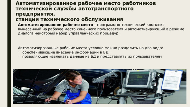 Автоматизированное рабочее место работников  технической службы автотранспортного предприятия,  станции технического обслуживания Автоматизированное рабочее место – программно-технический комплекс, вынесенный на рабочее место конечного пользователя и автоматизирующий в режиме диалога некоторый набор управленческих процедур. Автоматизированные рабочие места условно можно разделить на два вида: обеспечивающие внесение информации в БД; позволяющие извлекать данные из БД и представлять их пользователям 
