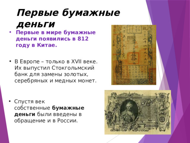Первые бумажные деньги Первые в мире бумажные деньги появились в 812 году в Китае. В Европе – только в XVII веке. Их выпустил Стокгольмский банк для замены золотых, серебряных и медных монет. Спустя век собственные  бумажные деньги  были введены в обращение и в России. 