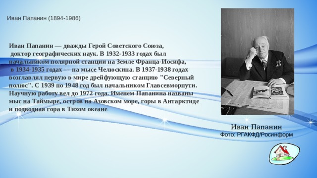 Иван Папанин (1894-1986) Иван Папанин — дважды Герой Советского Союза,  доктор географических наук. В 1932-1933 годах был начальником полярной станции на Земле Франца-Иосифа,  в 1934-1935 годах — на мысе Челюскина. В 1937-1938 годах возглавлял первую в мире дрейфующую станцию 