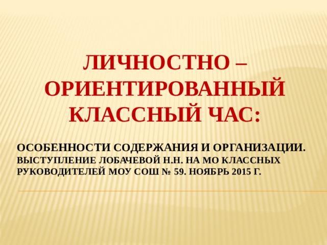 ЛИЧНОСТНО – ОРИЕНТИРОВАННЫЙ КЛАССНЫЙ ЧАС: ОСОБЕННОСТИ СОДЕРЖАНИЯ И ОРГАНИЗАЦИИ.  Выступление лобачевой н.н. на мо классных руководителей моу сош № 59. ноябрь 2015 г.  