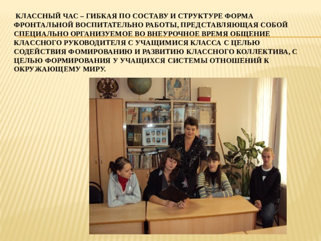  КЛАССНЫЙ ЧАС – ГИБКАЯ ПО СОСТАВУ И СТРУКТУРЕ ФОРМА ФРОНТАЛЬНОЙ ВОСПИТАТЕЛЬНО РАБОТЫ, ПРЕДСТАВЛЯЮЩАЯ СОБОЙ СПЕЦИАЛЬНО ОРГАНИЗУЕМОЕ ВО ВНЕУРОЧНОЕ ВРЕМЯ ОБЩЕНИЕ КЛАССНОГО РУКОВОДИТЕЛЯ С УЧАЩИМИСЯ КЛАССА С ЦЕЛЬЮ СОДЕЙСТВИЯ ФОМИРОВАНИЮ И РАЗВИТИЮ КЛАССНОГО КОЛЛЕКТИВА, С ЦЕЛЬЮ ФОРМИРОВАНИЯ У УЧАЩИХСЯ СИСТЕМЫ ОТНОШЕНИЙ К ОКРУЖАЮЩЕМУ МИРУ. 