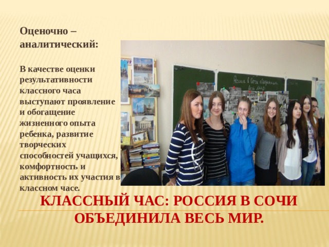 Оценочно – аналитический: В качестве оценки результативности классного часа выступают проявление и обогащение жизненного опыта ребенка, развитие творческих способностей учащихся, комфортность и активность их участия в классном часе. Классный час: россия в сочи объединила весь мир. 