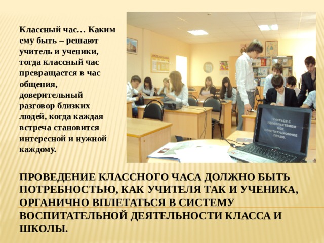 Классный час… Каким ему быть – решают учитель и ученики, тогда классный час превращается в час общения, доверительный разговор близких людей, когда каждая встреча становится интересной и нужной каждому. Проведение классного часа должно быть потребностью, как учителя так и ученика, органично вплетаться в систему воспитательной деятельности класса и школы. 