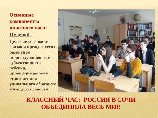 Основные компоненты классного часа: Целевой. Целевые установки связаны прежде всего с развитием индивидуальности и субъективности ребенка, проектированием и становлением уникального образа его жизнедеятельности.  Классный час: Россия в сочи объединила весь мир. 