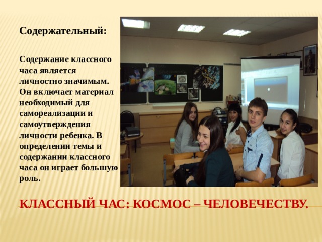 Содержательный:  Содержание классного часа является личностно значимым. Он включает материал необходимый для самореализации и самоутверждения личности ребенка. В определении темы и содержании классного часа он играет большую роль. Классный час: космос – человечеству. 