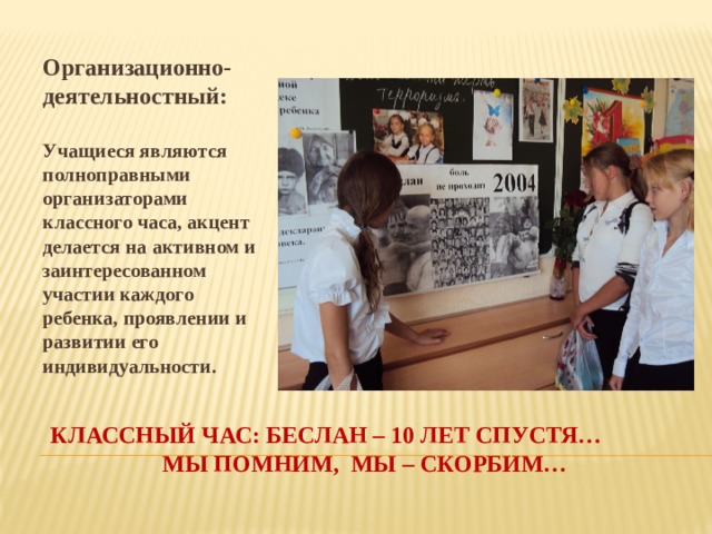 Организационно-деятельностный:  Учащиеся являются полноправными организаторами классного часа, акцент делается на активном и заинтересованном участии каждого ребенка, проявлении и развитии его индивидуальности. Классный час: беслан – 10 лет спустя… мы помним, мы – скорбим… 