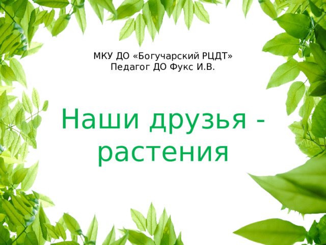 МКУ ДО «Богучарский РЦДТ»  Педагог ДО Фукс И.В. Наши друзья - растения 