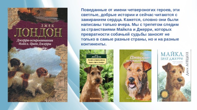 Поведанные от имени четвероногих героев, эти светлые, добрые истории и сейчас читаются с замиранием сердца. Кажется, словно они были написаны только вчера. Мы с трепетом следим за странствиями Майкла и Джерри, которых превратности собачьей судьбы заносят не только в самые разные страны, но и на разные континенты. 