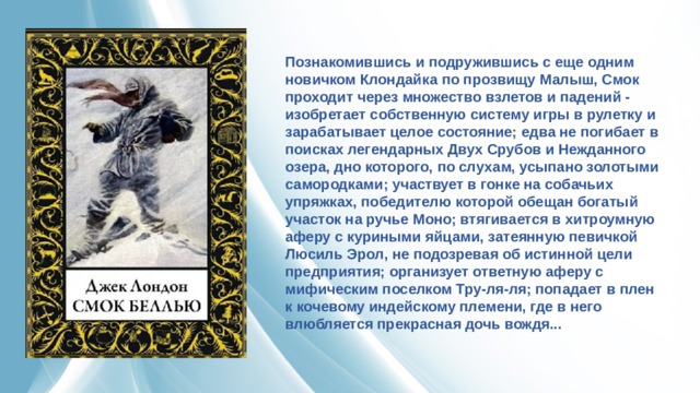 Познакомившись и подружившись с еще одним новичком Клондайка по прозвищу Малыш, Смок проходит через множество взлетов и падений - изобретает собственную систему игры в рулетку и зарабатывает целое состояние; едва не погибает в поисках легендарных Двух Срубов и Нежданного озера, дно которого, по слухам, усыпано золотыми самородками; участвует в гонке на собачьих упряжках, победителю которой обещан богатый участок на ручье Моно; втягивается в хитроумную аферу с куриными яйцами, затеянную певичкой Люсиль Эрол, не подозревая об истинной цели предприятия; организует ответную аферу с мифическим поселком Тру-ля-ля; попадает в плен к кочевому индейскому племени, где в него влюбляется прекрасная дочь вождя... 