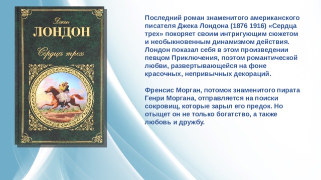 Последний роман знаменитого американского писателя Джека Лондона (1876 1916) «Сердца трех» покоряет своим интригующим сюжетом и необыкновенным динамизмом действия. Лондон показал себя в этом произведении певцом Приключения, поэтом романтической любви, развертывающейся на фоне красочных, непривычных декораций. Френсис Морган, потомок знаменитого пирата Генри Моргана, отправляется на поиски сокровищ, которые зарыл его предок. Но отыщет он не только богатство, а также любовь и дружбу. 