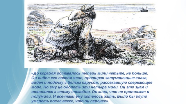 «До корабля оставалось теперь мили четыре, не больше. Он видел его совсем ясно, протирая затуманенные глаза, видел и лодочку с белым парусом, рассекавшую сверкающее море. Но ему не одолеть эти четыре мили. Он это знал и относился к этому спокойно. Он знал, что не проползет и полумили. И все-таки ему хотелось жить. Было бы глупо умереть после всего, что он перенес». 