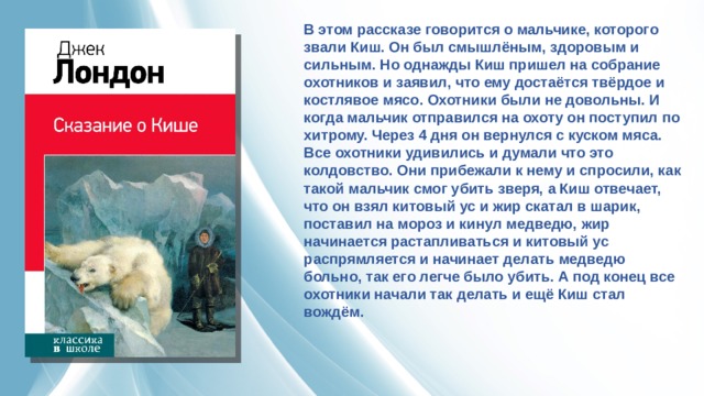 В этом рассказе говорится о мальчике, которого звали Киш. Он был смышлёным, здоровым и сильным. Но однажды Киш пришел на собрание охотников и заявил, что ему достаётся твёрдое и костлявое мясо. Охотники были не довольны. И когда мальчик отправился на охоту он поступил по хитрому. Через 4 дня он вернулся с куском мяса. Все охотники удивились и думали что это колдовство. Они прибежали к нему и спросили, как такой мальчик смог убить зверя, а Киш отвечает, что он взял китовый ус и жир скатал в шарик, поставил на мороз и кинул медведю, жир начинается растапливаться и китовый ус распрямляется и начинает делать медведю больно, так его легче было убить. А под конец все охотники начали так делать и ещё Киш стал вождём. 