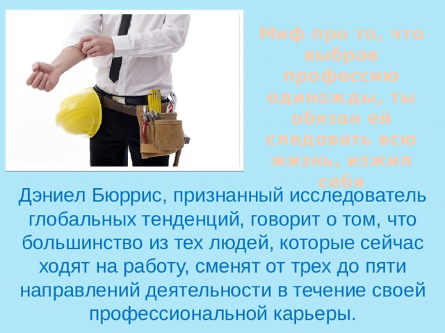 Миф про то, что выбрав профессию единожды, ты обязан ей следовать всю жизнь, изжил себя Дэниел Бюррис, признанный исследователь глобальных тенденций, говорит о том, что большинство из тех людей, которые сейчас ходят на работу, сменят от трех до пяти направлений деятельности в течение своей профессиональной карьеры. 