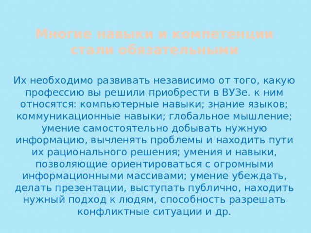 Многие навыки и компетенции стали обязательными Их необходимо развивать независимо от того, какую профессию вы решили приобрести в ВУЗе. к ним относятся: компьютерные навыки; знание языков; коммуникационные навыки; глобальное мышление; умение самостоятельно добывать нужную информацию, вычленять проблемы и находить пути их рационального решения; умения и навыки, позволяющие ориентироваться с огромными информационными массивами; умение убеждать, делать презентации, выступать публично, находить нужный подход к людям, способность разрешать конфликтные ситуации и др. 