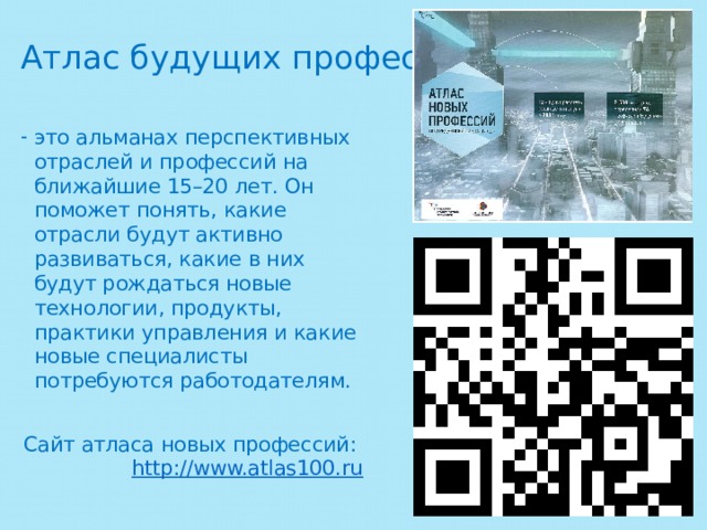 Атлас будущих профессий это альманах перспективных отраслей и профессий на ближайшие 15–20 лет. Он поможет понять, какие отрасли будут активно развиваться, какие в них будут рождаться новые технологии, продукты, практики управления и какие новые специалисты потребуются работодателям. Сайт атласа новых профессий:  http://www.atlas100.ru 