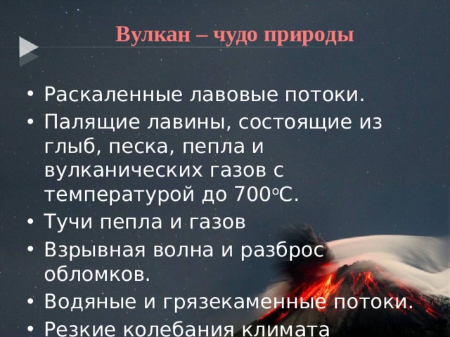  Вулкан – чудо природы Раскаленные лавовые потоки. Палящие лавины, состоящие из глыб, песка, пепла и вулканических газов с температурой до 700 о С. Тучи пепла и газов Взрывная волна и разброс обломков. Водяные и грязекаменные потоки. Резкие колебания климата 