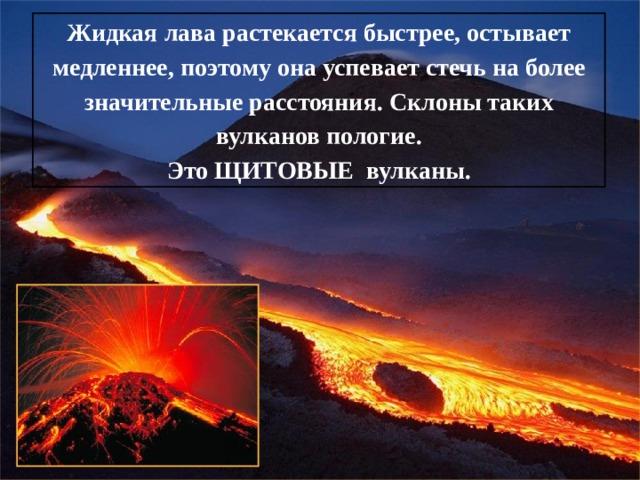 Жидкая лава растекается быстрее, остывает медленнее, поэтому она успевает стечь на более значительные расстояния. Склоны таких вулканов пологие. Это ЩИТОВЫЕ вулканы. 