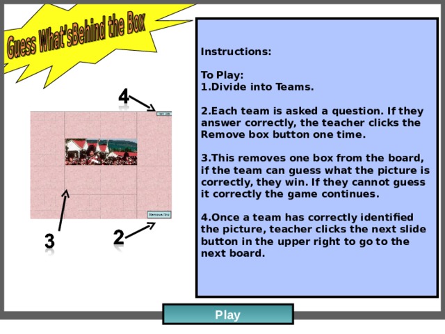 Instructions:   To Play: Divide into Teams.   Each team is asked a question. If they answer correctly, the teacher clicks the Remove box button one time.   This removes one box from the board, if the team can guess what the picture is correctly, they win. If they cannot guess it correctly the game continues.   Once a team has correctly identified the picture, teacher clicks the next slide button in the upper right to go to the next board.   Play 