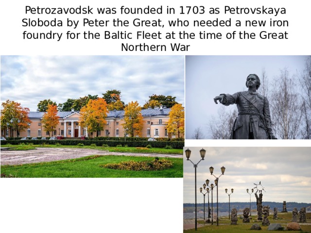 Petrozavodsk was founded in 1703 as Petrovskaya Sloboda by Peter the Great, who needed a new iron foundry for the Baltic Fleet at the time of the Great Northern War 