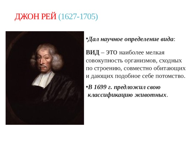 ДЖОН РЕЙ (1627-1705) Дал научное определение вида : ВИД – это наиболее мелкая совокупность организмов, сходных по строению, совместно обитающих и дающих подобное себе потомство. В 1699 г. предложил свою классификацию животных . 