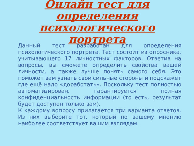 Онлайн тест для определения психологического портрета Данный тест разработан для определения психологического портрета. Тест состоит из опросника, учитывающего 17 личностных факторов. Ответив на вопросы, вы сможете определить свойства вашей личности, а также лучше понять самого себя. Это поможет вам узнать свои сильные стороны и подскажет где ещё надо «доработать». Поскольку тест полностью автоматизирован, гарантируется полная конфиденциальность информации (то есть, результат будет доступен только вам). К каждому вопросу прилагается три варианта ответов. Из них выберите тот, который по вашему мнению наиболее соответствует вашим взглядам. 