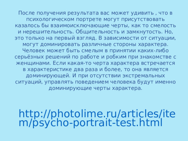 После получения результата вас может удивить , что в психологическом портрете могут присутствовать казалось бы взаимоисключающие черты, как то смелость и нерешительность. Общительность и замкнутость. Но, это только на первый взгляд. В зависимости от ситуации, могут доминировать различные стороны характера. Человек может быть смелым в принятии каких-либо серьёзных решений по работе и робким при знакомстве с женщинами. Если какая-то черта характера встречается в характеристике два раза и более, то она является доминирующей. И при отсутствии экстремальных ситуаций, управлять поведением человека будут именно доминирующие черты характера. http://photolime.ru/articles/item/psycho-portrait-test.html 