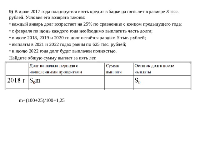 9) В июле 2017 года планируется взять кредит в банке на пять лет в размере S тыс. рублей. Условия его возврата таковы: • каждый январь долг возрастает на 25% по сравнению с концом предыдущего года; • с февраля по июнь каждого года необходимо выплатить часть долга; • в июле 2018, 2019 и 2020 гг. долг остаётся равным S тыс. рублей; • выплаты в 2021 и 2022 годах равны по 625 тыс. рублей; • к июлю 2022 года долг будет выплачен полностью. Найдите общую сумму выплат за пять лет. m=(100+25)/100=1,25 