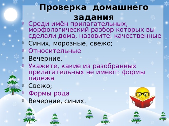 Проверка домашнего задания Среди имён прилагательных, морфологический разбор которых вы сделали дома, назовите: качественные Синих, морозные, свежо; Относительные Вечерние. Укажите, какие из разобранных прилагательных не имеют: формы падежа Свежо; Формы рода Вечерние, синих.  