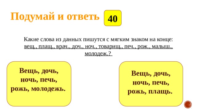 Подумай и ответь 40 Какие слова из данных пишутся с мягким знаком на конце: вещ., плащ., врач., доч., ноч., товарищ., печ., рож., малыш., молодеж.?   Вещь, дочь, ночь, печь, рожь, молодежь.   Вещь, дочь, ночь, печь, рожь, плащь.   