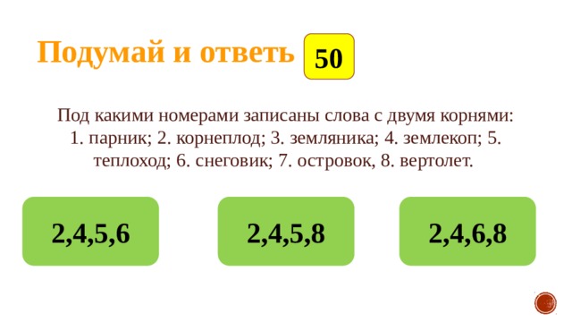 Подумай и ответь 50 Под какими номерами записаны слова с двумя корнями: 1. парник; 2. корнеплод; 3. земляника; 4. землекоп; 5. теплоход; 6. снеговик; 7. островок, 8. вертолет.   2,4,5,6 2,4,5,8 2,4,6,8 