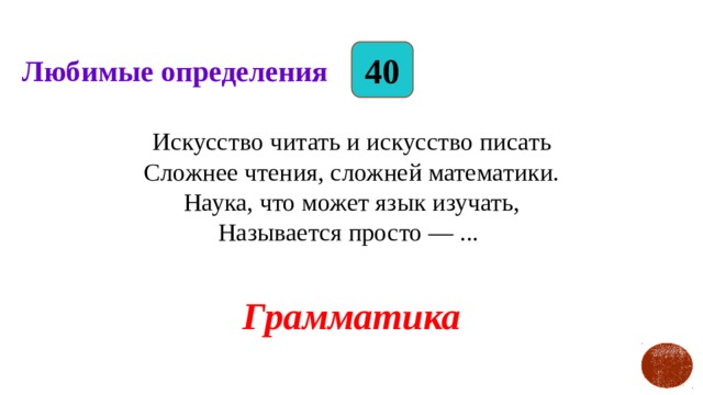 40 Любимые определения Искусство читать и искусство писать  Сложнее чтения, сложней математики.  Наука, что может язык изучать,  Называется просто — ... Грамматика   