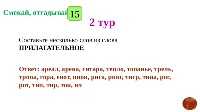 15 Смекай, отгадывай 2 тур Составьте несколько слов из слова ПРИЛАГАТЕЛЬНОЕ  Ответ: ареал, арена, гитара, тепло, топанье, трель, тропа, гора, енот, пион, рига, ринг, тигр, тина, рог, рот, тип, тир, тон, ил 