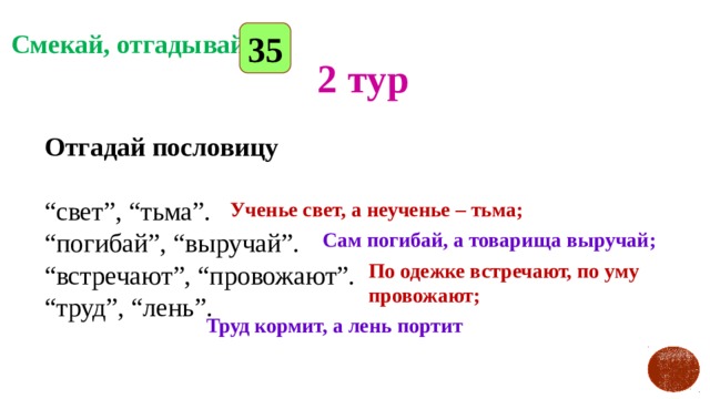 35 Смекай, отгадывай 2 тур Отгадай пословицу   “свет”, “тьма”.  “погибай”, “выручай”.  “встречают”, “провожают”.  “труд”, “лень”.   Ученье свет, а неученье – тьма; Сам погибай, а товарища выручай; По одежке встречают, по уму провожают; Труд кормит, а лень портит 