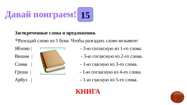 Давай поиграем! 15 Засекреченные слова и предложения. Разгадай слово из 5 букв. Чтобы разгадать слово возьмите: Яблоко |                                        - 3-ю согласную из 1-го слова. Вишня  |                        - 3-ю согласную из 2-го слова. Слива   |                                        - 1-ю гласную из 3-го слова.   Груша  |                                        - 1-ю согласную из 4-го слова. Арбуз   |                                        - 1-ю гласную из 5-го слова.                                                             КНИГА 