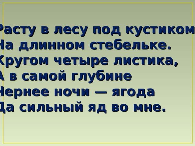 Расту в лесу под кустиком  На длинном стебельке.  Кругом четыре листика,  А в самой глубине  Чернее ночи — ягода  Да сильный яд во мне.  
