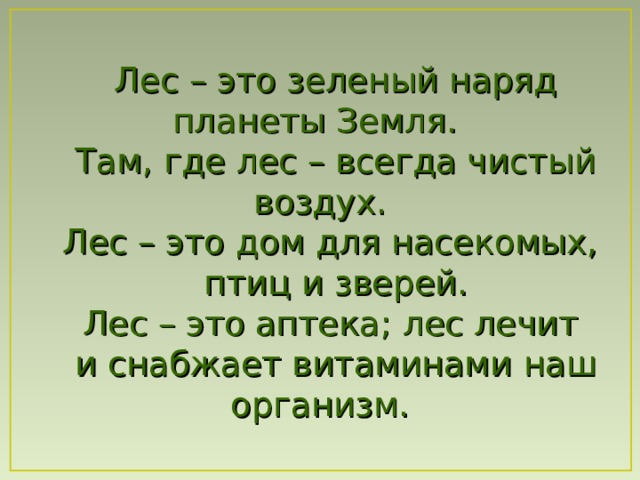 Лес – это зеленый наряд планеты Земля. Там , где лес – всегда чистый в оздух. Лес – это дом для насекомых, птиц и зверей. Лес – это аптека ; лес лечит и снабжает витаминами  наш организм. 