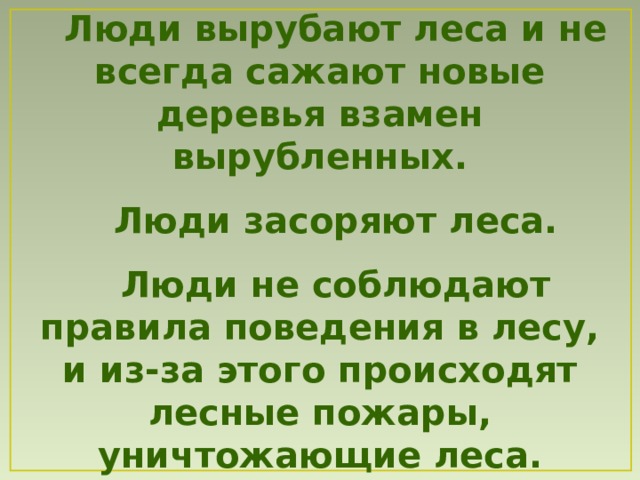 Люди  вырубают леса и не всегда сажают новые деревья взамен вырубленных.  Люди засоряют леса.  Люди не соблюдают правила поведения в лесу , и из-за этого происходят лесные пожары, уничтожающие леса. 