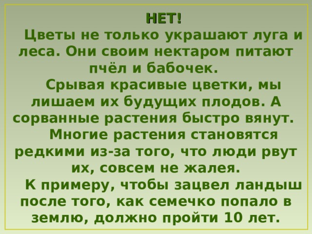 НЕТ! Цветы не только украшают луга и леса. Они своим нектаром питают пчёл и бабочек. Срывая красивые цветки, мы лишаем их будущих плодов. А сорванные растения быстро вянут. Многие растения становятся редкими из-за того, что люди рвут их, совсем не жалея. К примеру , чтобы зацвел ландыш  после того, как семечко попало в землю, должно пройти 10 лет. 