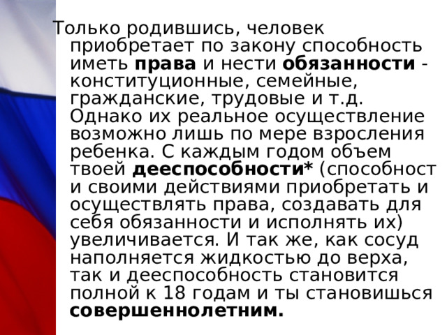 Только родившись, человек приобретает по закону способность иметь  права  и нести  обязанности  - конституционные, семейные, гражданские, трудовые и т.д. Однако их реальное осуществление возможно лишь по мере взросления ребенка. С каждым годом объем твоей  дееспособности*  (способности своими действиями приобретать и осуществлять права, создавать для себя обязанности и исполнять их) увеличивается. И так же, как сосуд наполняется жидкостью до верха, так и дееспособность становится полной к 18 годам и ты становишься совершеннолетним.  