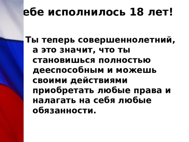 Тебе исполнилось 18 лет!   Ты теперь совершеннолетний, а это значит, что ты становишься полностью дееспособным и можешь своими действиями приобретать любые права и налагать на себя любые обязанности. 