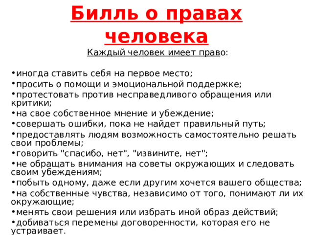 Билль о правах человека Каждый человек имеет прав о: иногда ставить себя на первое место; просить о помощи и эмоциональной поддержке; протестовать против несправедливого обращения или критики; на свое собственное мнение и убеждение; совершать ошибки, пока не найдет правильный путь; предоставлять людям возможность самостоятельно решать свои проблемы; говорить 