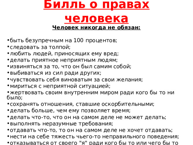 Билль о правах человека Человек никогда не обязан:  быть безупречным на 100 процентов; следовать за толпой; любить людей, приносящих ему вред; делать приятное неприятным людям; извиняться за то, что он был самим собой; выбиваться из сил ради других; чувствовать себя виноватым за свои желания; мириться с неприятной ситуацией; жертвовать своим внутренним миром ради кого бы то ни было; сохранять отношения, ставшие оскорбительными; делать больше, чем ему позволяет время; делать что-то, что он на самом деле не может делать; выполнять неразумные требования; отдавать что-то, то он на самом деле не хочет отдавать; нести на себе тяжесть чьего-то неправильного поведения; отказываться от своего 